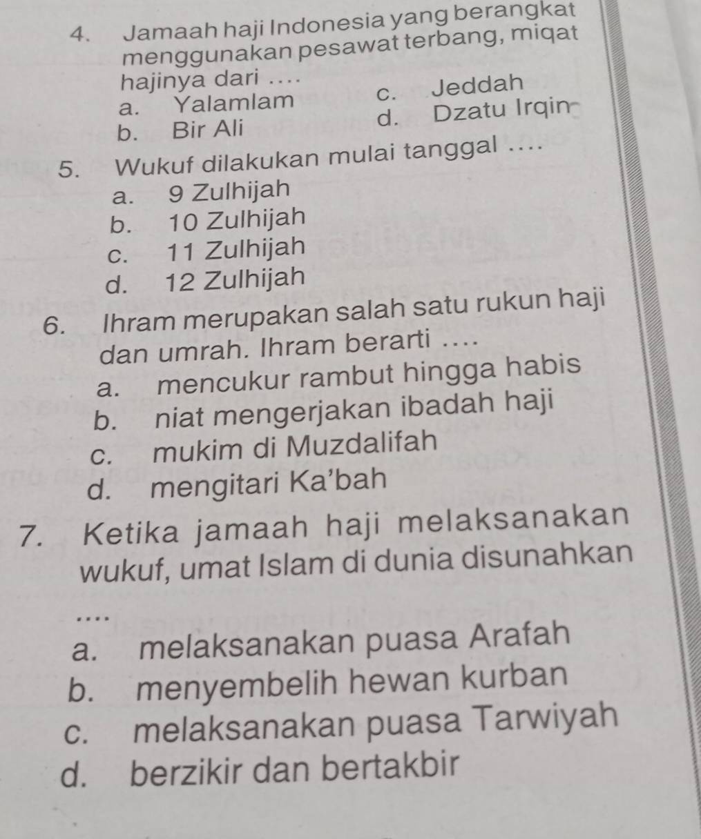 Jamaah haji Indonesia yang berangkat
menggunakan pesawat terbang, miqat
hajinya dari ....
a. Yalamlam c. Jeddah
b. Bir Ali d.Dzatu Irqin
5. Wukuf dilakukan mulai tanggal …
a. 9 Zulhijah
b. 10 Zulhijah
c. 11 Zulhijah
d. 12 Zulhijah
6. Ihram merupakan salah satu rukun haji
dan umrah. Ihram berarti ....
a. mencukur rambut hingga habis
b. niat mengerjakan ibadah haji
c. mukim di Muzdalifah
d. mengitari Ka’bah
7. Ketika jamaah haji melaksanakan
wukuf, umat Islam di dunia disunahkan
...
a. melaksanakan puasa Arafah
b. menyembelih hewan kurban
c. melaksanakan puasa Tarwiyah
d. berzikir dan bertakbir