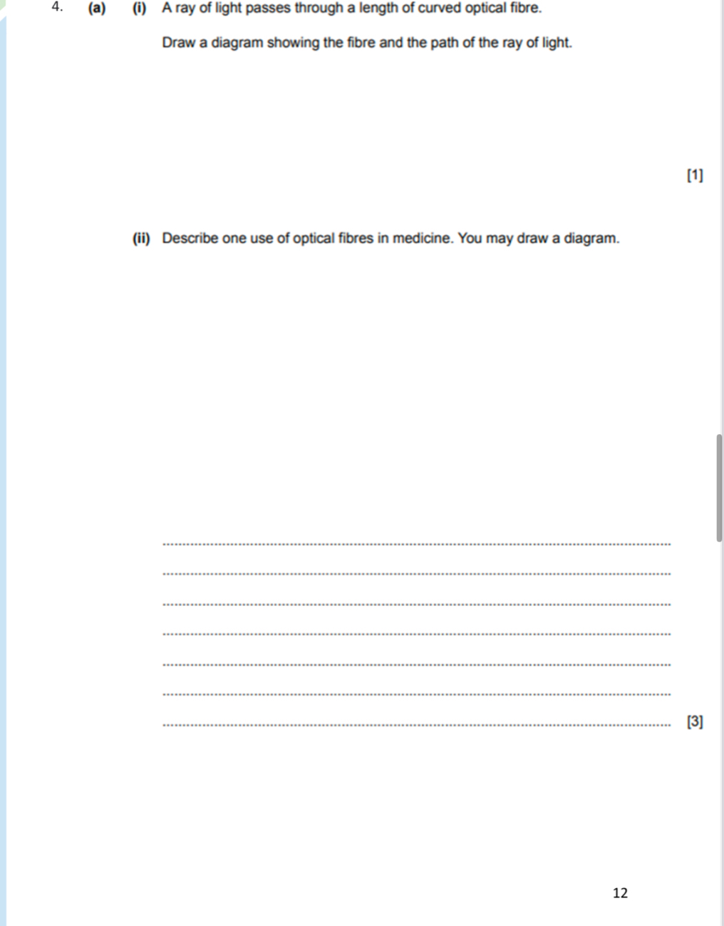 A ray of light passes through a length of curved optical fibre. 
Draw a diagram showing the fibre and the path of the ray of light. 
[1] 
(ii) Describe one use of optical fibres in medicine. You may draw a diagram. 
_ 
_ 
_ 
_ 
_ 
_ 
_[3] 
12