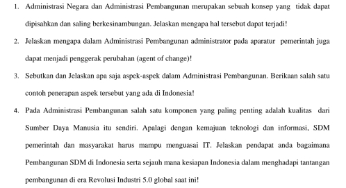 Administrasi Negara dan Administrasi Pembangunan merupakan sebuah konsep yang tidak dapat 
dipisahkan dan saling berkesinambungan. Jelaskan mengapa hal tersebut dapat terjadi! 
2. Jelaskan mengapa dalam Administrasi Pembangunan administrator pada aparatur pemerintah juga 
dapat menjadi penggerak perubahan (agent of change)! 
3. Sebutkan dan Jelaskan apa saja aspek-aspek dalam Administrasi Pembangunan. Berikaan salah satu 
contoh penerapan aspek tersebut yang ada di Indonesia! 
4. Pada Administrasi Pembangunan salah satu komponen yang paling penting adalah kualitas dari 
Sumber Daya Manusia itu sendiri. Apalagi dengan kemajuan teknologi dan informasi, SDM 
pemerintah dan masyarakat harus mampu menguasai IT. Jelaskan pendapat anda bagaimana 
Pembangunan SDM di Indonesia serta sejauh mana kesiapan Indonesia dalam menghadapi tantangan 
pembangunan di era Revolusi Industri 5.0 global saat ini!