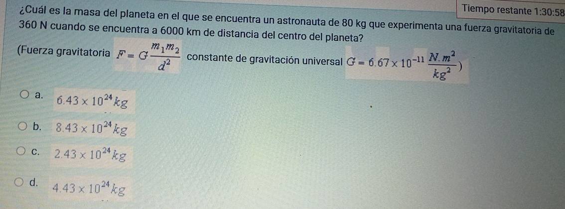 Tiempo restante 1:30:58 
¿Cuál es la masa del planeta en el que se encuentra un astronauta de 80 kg que experimenta una fuerza gravitatoria de
360 N cuando se encuentra a 6000 km de distancia del centro del planeta?
(Fuerza gravitatoria F=Gfrac m_1m_2d^2 constante de gravitación universal G=6.67* 10^(-11) (N.m^2)/kg^2 )
a. 6.43* 10^(24)kg
b. 8.43* 10^(24)kg
C. 2.43* 10^(24)kg
d. 4.43* 10^(24)kg