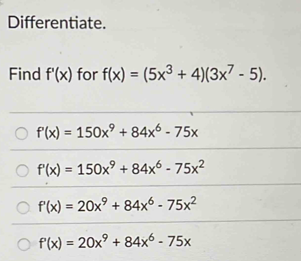 Differentiate.
Find f'(x) for f(x)=(5x^3+4)(3x^7-5).
f'(x)=150x^9+84x^6-75x
f'(x)=150x^9+84x^6-75x^2
f'(x)=20x^9+84x^6-75x^2
f'(x)=20x^9+84x^6-75x