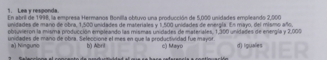 Lea y responda.
En abril de 1998, la empresa Hermanos Bonilla obtuvo una producción de 5,000 unidades empleando 2,000
unidades de mano de obra, 1,500 unidades de materiales y 1,500 unidades de energía. En mayo, del mismo año,
obtuvieron la misma producción empleando las mismas unidades de materiales, 1,300 unidades de energía y 2,000
unidades de mano de obra. Seleccione el mes en que la productividad fue mayor.
a) Ninguno b) Abril c) Mayo d) Iguales
2 Seleccione el concento de productividad al que se bace referencia a continuación