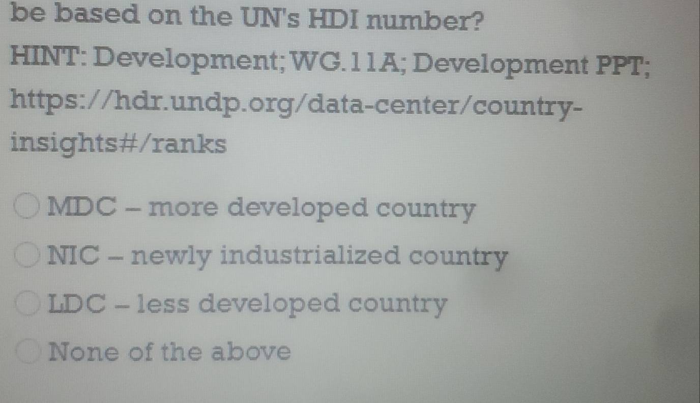 be based on the UN's HDI number?
HINT: Development; WG.11A; Development PPT;
https://hdr.undp.org/data-center/country-
insights#/ranks
MDC - more developed country
NIC - newly industrialized country
LDC - less developed country
None of the above