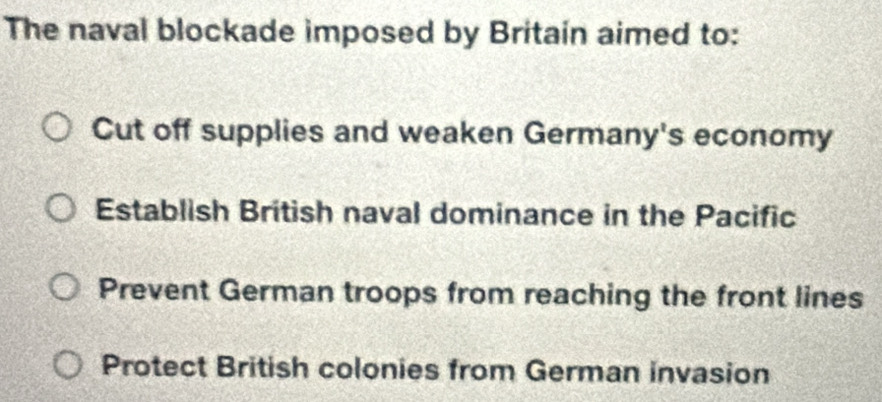 The naval blockade imposed by Britain aimed to:
Cut off supplies and weaken Germany's economy
Establish British naval dominance in the Pacific
Prevent German troops from reaching the front lines
Protect British colonies from German invasion