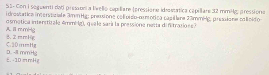 51- Con i seguenti dati pressori a livello capillare (pressione idrostatica capillare 32 mmHg; pressione
idrostatica interstiziale 3mmHg; pressione colloido-osmotica capillare 23mmHg; pressione colloido-
osmotica interstizale 4mmHg), quale sarà la pressione netta di filtrazione?
A. 8 mmHg
B. 2 mmHg
C. 10 mmHg
D. -8 mmHg
E. -10 mmHg