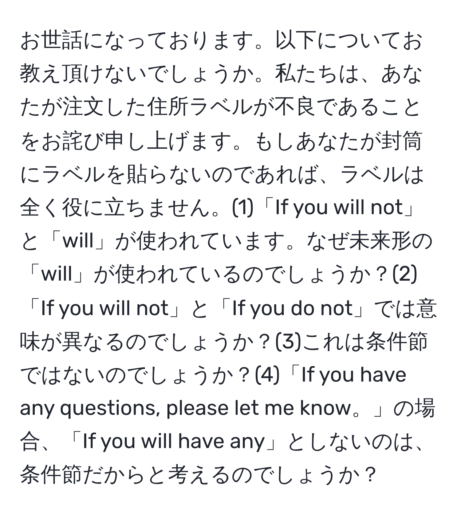 お世話になっております。以下についてお教え頂けないでしょうか。私たちは、あなたが注文した住所ラベルが不良であることをお詫び申し上げます。もしあなたが封筒にラベルを貼らないのであれば、ラベルは全く役に立ちません。(1)「If you will not」と「will」が使われています。なぜ未来形の「will」が使われているのでしょうか？(2)「If you will not」と「If you do not」では意味が異なるのでしょうか？(3)これは条件節ではないのでしょうか？(4)「If you have any questions, please let me know。」の場合、「If you will have any」としないのは、条件節だからと考えるのでしょうか？