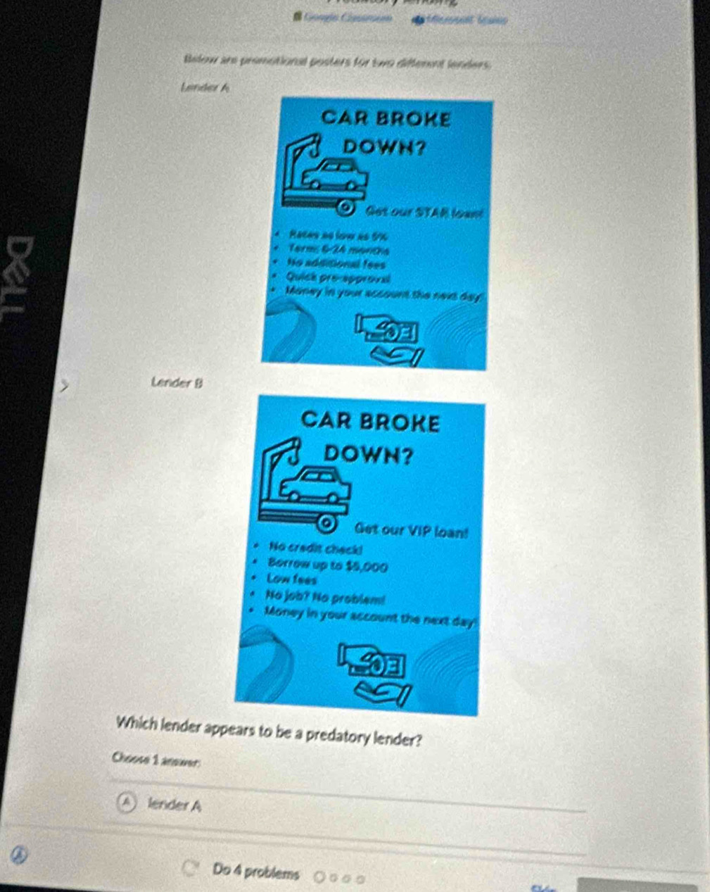 rnt bea
Below are promotional posters for two different lenders.
Lender A
CAR BROKE
DOWH?
O Get our STAR loan
Racas ao low as 5%
Term: 6-24 months
Ho additional fees
Quick pre-approval
* Maney in your account the nexs day
Lender B
Which lender appears to be a predatory lender?
Choose 1 anower:
lender A
Do 4 problems