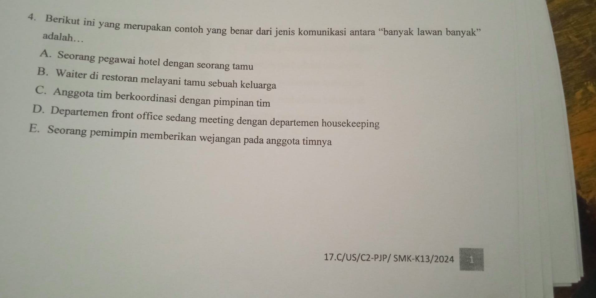 Berikut ini yang merupakan contoh yang benar dari jenis komunikasi antara “banyak lawan banyak”
adalah….
A. Seorang pegawai hotel dengan seorang tamu
B. Waiter di restoran melayani tamu sebuah keluarga
C. Anggota tim berkoordinasi dengan pimpinan tim
D. Departemen front office sedang meeting dengan departemen housekeeping
E. Seorang pemimpin memberikan wejangan pada anggota timnya
17.C/US/C2-PJP/ SMK-K13/2024 1