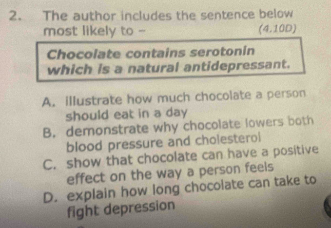 The author includes the sentence below
most likely to - (4.10D)
Chocolate contains serotonin
which is a natural antidepressant.
A. illustrate how much chocolate a person
should eat in a day
B. demonstrate why chocolate lowers both
blood pressure and cholesterol
C. show that chocolate can have a positive
effect on the way a person feels
D. explain how long chocolate can take to
fight depression