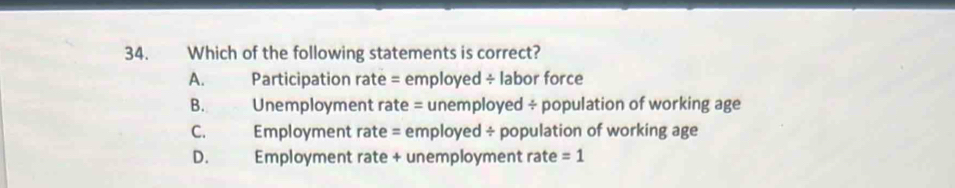 Which of the following statements is correct?
A. Participation rate = employed ÷ labor force
B. Unemployment rate = unemployed ÷ population of working age
C. Employment rate = employed ÷ population of working age
D. Employment rate + unemployment rate =1