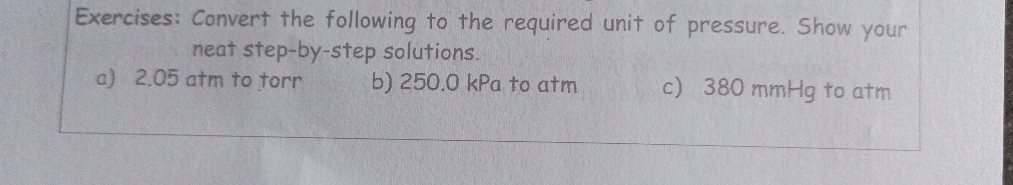 Convert the following to the required unit of pressure. Show your 
neat step-by-step solutions. 
a) 2.05 atm to torr b) 250.0 kPa to atm c) 380 mmHg to atm