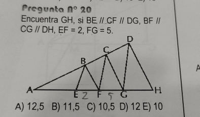 Pregunta n° 20
Encuentra GH, si BEparallel CFparallel DG, BFparallel
CG//DH, EF=2, FG=5. 
A
A) 12,5 B) 11,5 C) 10,5 D) 12 E) 10