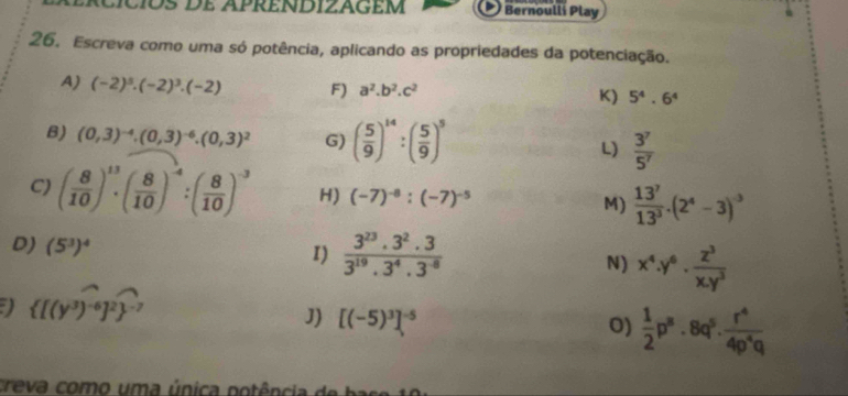 rcíciós de apréndizagém Bernoulli Play 
26. Escreva como uma só potência, aplicando as propriedades da potenciação. 
A) (-2)^5· (-2)^3· (-2) F) a^2.b^2.c^2 K) 5^4.6^4
B) (0,3)^-4.(0,3)^-6.(0,3)^2 G) ( 5/9 )^14:( 5/9 )^5 L)  3^7/5^7 
C) ( 8/10 )^13· ( 8/10 )^-4:( 8/10 )^-3 H) (-7)^-8:(-7)^-5 M)  13^7/13^3 .(2^4-3)^-3
D) (5^3)^4
I)  (3^(23).3^2.3)/3^(19).3^4.3^(-8) 
N) x^4.y^6. z^3/x.y^3 
)  [(y^3)^-6]^2 ^-7
J) [(-5)^3]^-5
0)  1/2 p^8· 8q^5·  r^4/4p^4q 
c a como um a ú nica potência de bass