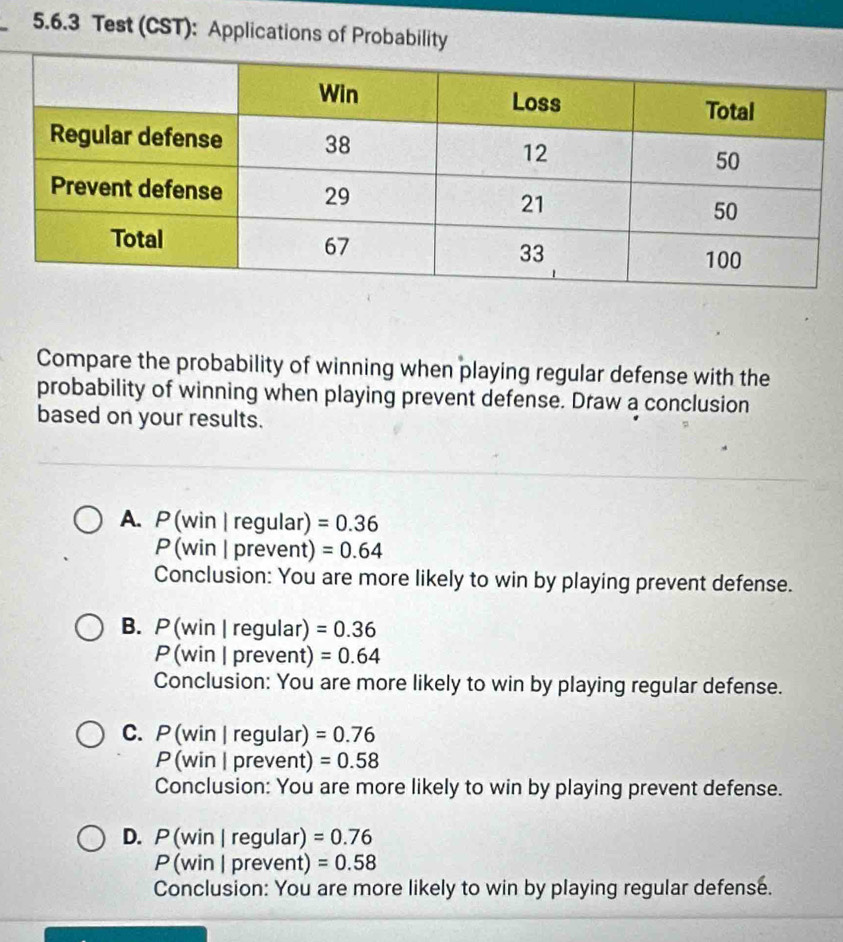 Test (CST): Applications of Probability
Compare the probability of winning when playing regular defense with the
probability of winning when playing prevent defense. Draw a conclusion
based on your results.
A. P (win | regular) =0.36
P (win | prevent) =0.64
Conclusion: You are more likely to win by playing prevent defense.
B. P (win |regular) =0.36
P (win | prevent) =0.64
Conclusion: You are more likely to win by playing regular defense.
C. P (win | regular) =0.76
P (win | prevent) =0.58
Conclusion: You are more likely to win by playing prevent defense.
D. P (win | regular) =0.76
P (win | prevent) =0.58
Conclusion: You are more likely to win by playing regular defense.