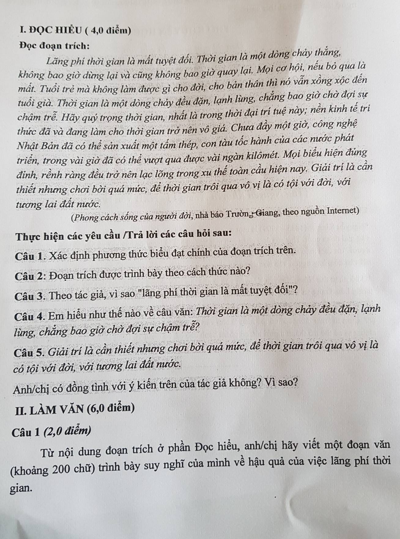 ĐQC HIÉU ( 4,0 điểm)
Đọc đoạn trích:
Lãng phí thời gian là mất tuyệt đối. Thời gian là một dòng chảy thắng,
không bao giờ dừng lại và cũng không bao giờ quay lại. Mọi cơ hội, nếu bỏ qua là
mất. Tuổi trẻ mà không làm được gì cho đời, cho bản thân thì nó vẫn xồng xộc đến
tuổi già. Thời gian là một dòng chảy đều đặn, lạnh lùng, chẳng bao giờ chờ đợi sự
chậm trễ. Hãy quý trọng thời gian, nhất là trong thời đại trí tuệ này; nền kinh tế tri
thức đã và đang làm cho thời gian trở nên vô giá. Chưa đầy một giờ, công nghệ
Nhật Bản đã có thể sản xuất một tầm thép, con tàu tốc hành của các nước phát
triển, trong vài giờ đã có thể vượt qua được vài ngàn kilômét. Mọi biểu hiện đủng
đỉnh, rềnh ràng đều trở nên lạc lõng trong xu thế toàn cầu hiện nay. Giải trí là cần
thiết nhưng chơi bời quá mức, để thời gian trôi qua vô vị là có tội với đời, với
tương lai đất nước.
(Phong cách sống của người đời, nhà báo Trường Giang, theo nguồn Internet)
Thực hiện các yêu cầu /Trả lời các câu hỏi sau:
Câu 1. Xác định phương thức biểu đạt chính của đoạn trích trên.
Câu 2: Đoạn trích được trình bày theo cách thức nào?
Câu 3. Theo tác giả, vì sao "lãng phí thời gian là mất tuyệt đối"?
Câu 4. Em hiểu như thế nào về câu văn: Thời gian là một dòng chảy đều đặn, lạnh
lùng, chẳng bao giờ chờ đợi sự chậm trễ?
Câu 5. Giải trí là cần thiết nhưng chơi bời quá mức, để thời gian trôi qua vô vị là
có tội với đời, với tương lai đất nước.
Anh/chị có đồng tình với ý kiến trên của tác giả không? Vì sao?
II. LÀM VăN (6,0 điểm)
Câu 1 (2,0 điểm)
Từ nội dung đoạn trích ở phần Đọc hiều, anh/chị hãy viết một đoạn văn
(khoảng 200 chữ) trình bày suy nghĩ của mình về hậu quả của việc lãng phí thời
gian.