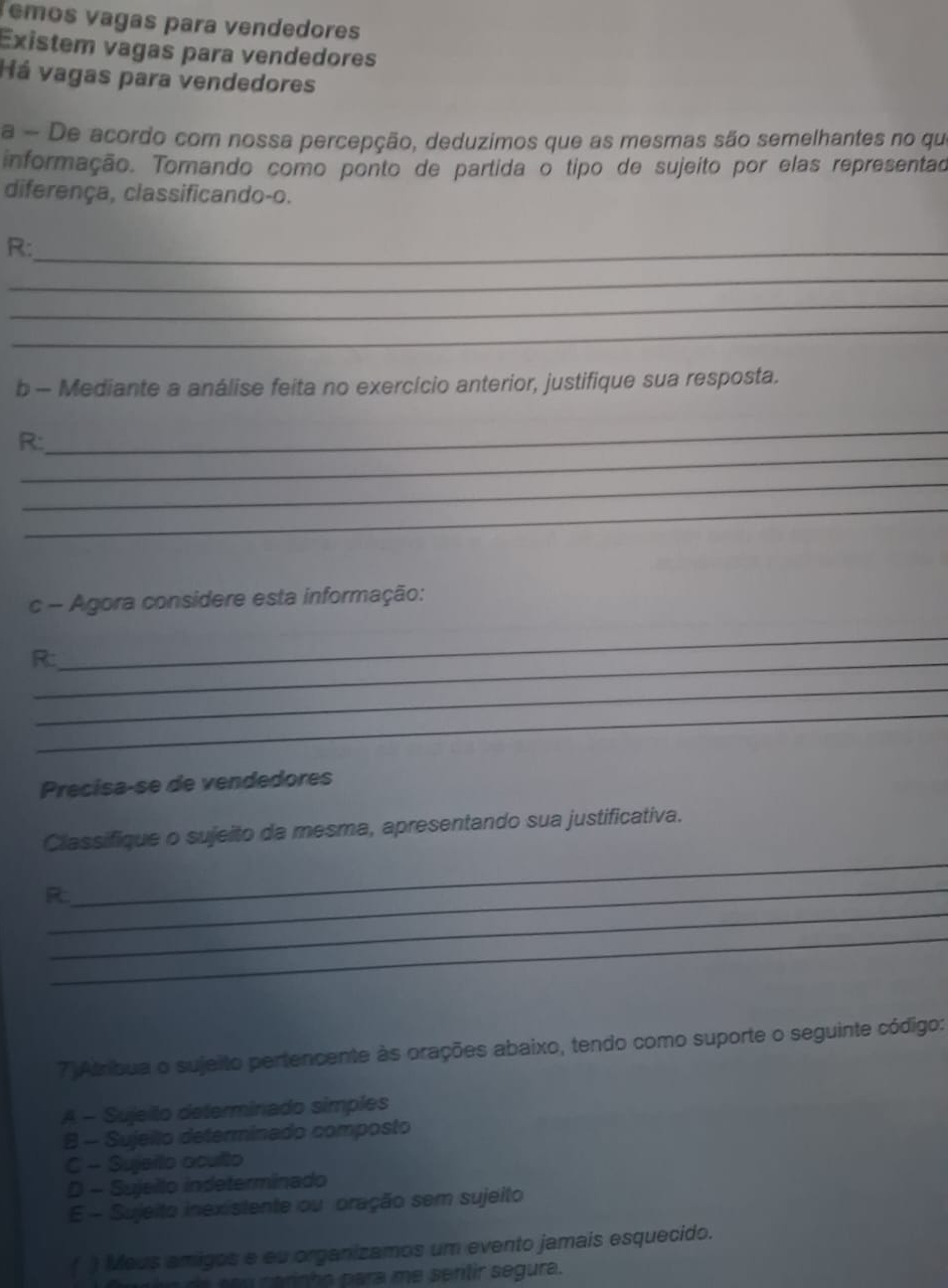 Temos vagas para vendedores
Existem vagas para vendedores
Há vagas para vendedores
a - De acordo com nossa percepção, deduzimos que as mesmas são semelhantes no que
informação. Tomando como ponto de partida o tipo de sujeito por elas representad
diferença, classificando-o.
R:_
_
_
_
b - Mediante a análise feita no exercício anterior, justifique sua resposta.
_
_
R:
_
_
c - Agora considere esta informação:
R:_
_
_
_
Precisa-se de vendedores
_
Classifique o sujeito da mesma, apresentando sua justificativa.
_
_
R
_
7)Atríbua o sujeito pertencente às orações abaixo, tendo como suporte o seguinte código:
A - Sujeilo determinado simples
8 - Sujello determinado composto
C - Sujerlo oculto
D - Sujelto indeterminado
E - Sujeito inexistente ou pração sem sujeito
( ) Meus amigos e eu organizamos um evento jamais esquecido.
e d e s o u carinho para me sentir segura.