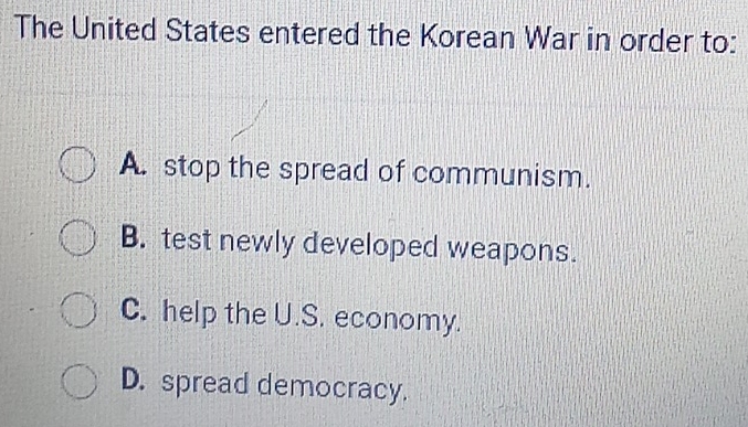 The United States entered the Korean War in order to:
A. stop the spread of communism.
B. test newly developed weapons.
C. help the U.S. economy.
D. spread democracy.