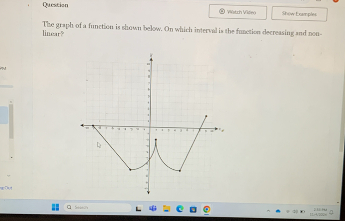 Question Watch Video Show Examples 
The graph of a function is shown below. On which interval is the function decreasing and non- 
linear? 
PM 
g Out 
Search 11/4/2024 2:53 PM