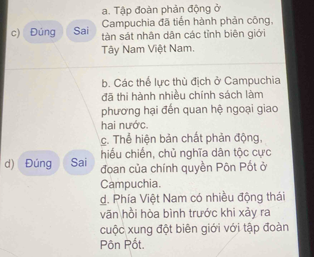 a. Tập đoàn phản động ở
Campuchia đã tiến hành phản công,
c) Đúng Sai tàn sát nhân dân các tỉnh biên giới
Tây Nam Việt Nam.
b. Các thế lực thù địch ở Campuchia
đã thi hành nhiều chính sách làm
phương hại đến quan hệ ngoại giao
hai nước.
c. Thể hiện bản chất phản động,
hiếu chiến, chủ nghĩa dân tộc cực
d) Đúng Sai đoan của chính quyền Pôn Pốt ở
Campuchia.
d. Phía Việt Nam có nhiều động thái
vãn hồi hòa bình trước khi xảy ra
cuộc xung đột biên giới với tập đoàn
Pôn Pốt.