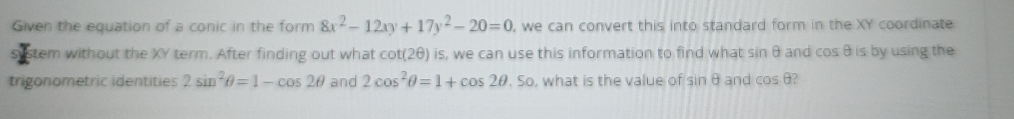 Given the equation of a conic in the form 8x^2-12xy+17y^2-20=0 , we can convert this into standard form in the XY coordinate 
stem without the XY term. After finding out what cot(2θ) is, we can use this information to find what sin θ and cos θ is by using the 
trigonometric identities 2sin^2θ =1-cos 2θ and 2cos^2θ =1+cos 2θ .So , what is the value of sin θ and cos θ