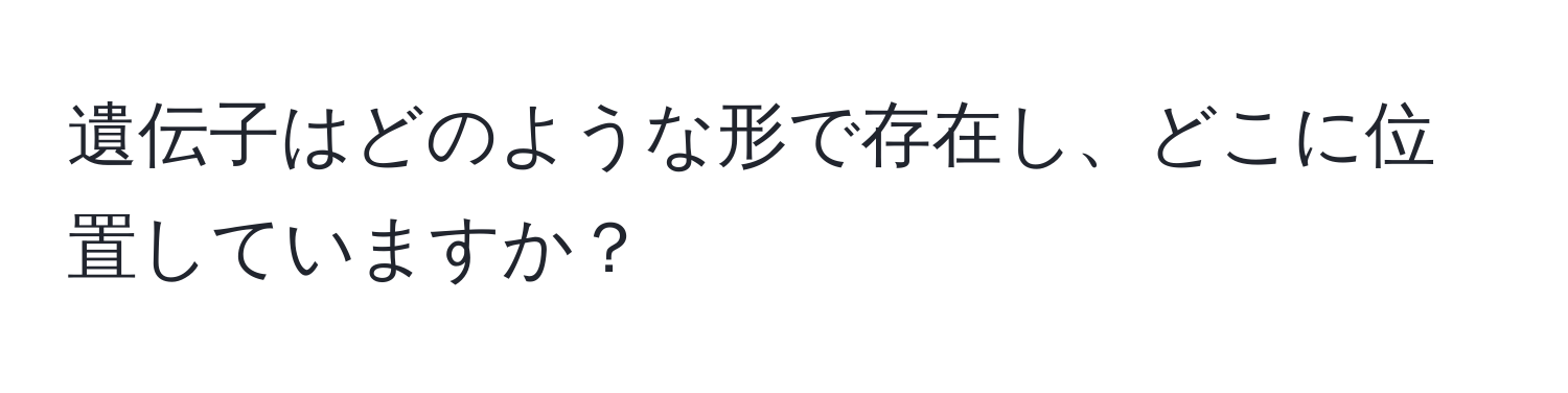 遺伝子はどのような形で存在し、どこに位置していますか？