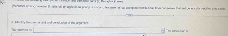 ample or a rallacy, and complete parts (a) through (c) below. 
(Personal attack) Senator Smith's bill on agricultural policy is a sham, because he has accepted contributions from companies that sell genetically modified crop seeds 
_ 
a. Identify the premise(s) and conclusion of the argument. 
The premise is The conclusion is