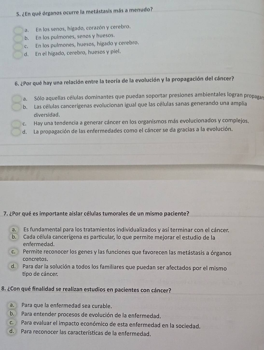 ¿En qué órganos ocurre la metástasis más a menudo?
a. En los senos, hígado, corazón y cerebro.
b. En los pulmones, senos y huesos.
c. En los pulmones, huesos, hígado y cerebro.
d. En el hígado, cerebro, huesos y piel.
6. ¿Por qué hay una relación entre la teoría de la evolución y la propagación del cáncer?
a. Sólo aquellas células dominantes que puedan soportar presiones ambientales logran propagan
b. Las células cancerígenas evolucionan igual que las células sanas generando una amplia
diversidad.
c. Hay una tendencia a generar cáncer en los organismos más evolucionados y complejos.
d. La propagación de las enfermedades como el cáncer se da gracias a la evolución.
7. ¿Por qué es importante aislar células tumorales de un mismo paciente?
a. Es fundamental para los tratamientos individualizados y así terminar con el cáncer.
b. Cada célula cancerígena es particular, lo que permite mejorar el estudio de la
enfermedad.
c. Permite reconocer los genes y las funciones que favorecen las metástasis a órganos
concretos.
d. Para dar la solución a todos los familiares que puedan ser afectados por el mismo
tipo de cáncer.
8. ¿Con qué finalidad se realizan estudios en pacientes con cáncer?
a. Para que la enfermedad sea curable.
b. Para entender procesos de evolución de la enfermedad.
c. Para evaluar el impacto económico de esta enfermedad en la sociedad.
d. Para reconocer las características de la enfermedad.