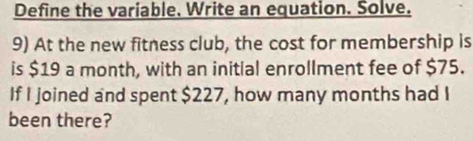 Define the variable. Write an equation. Solve. 
9) At the new fitness club, the cost for membership is 
is $19 a month, with an initial enrollment fee of $75. 
If I joined and spent $227, how many months had I 
been there?