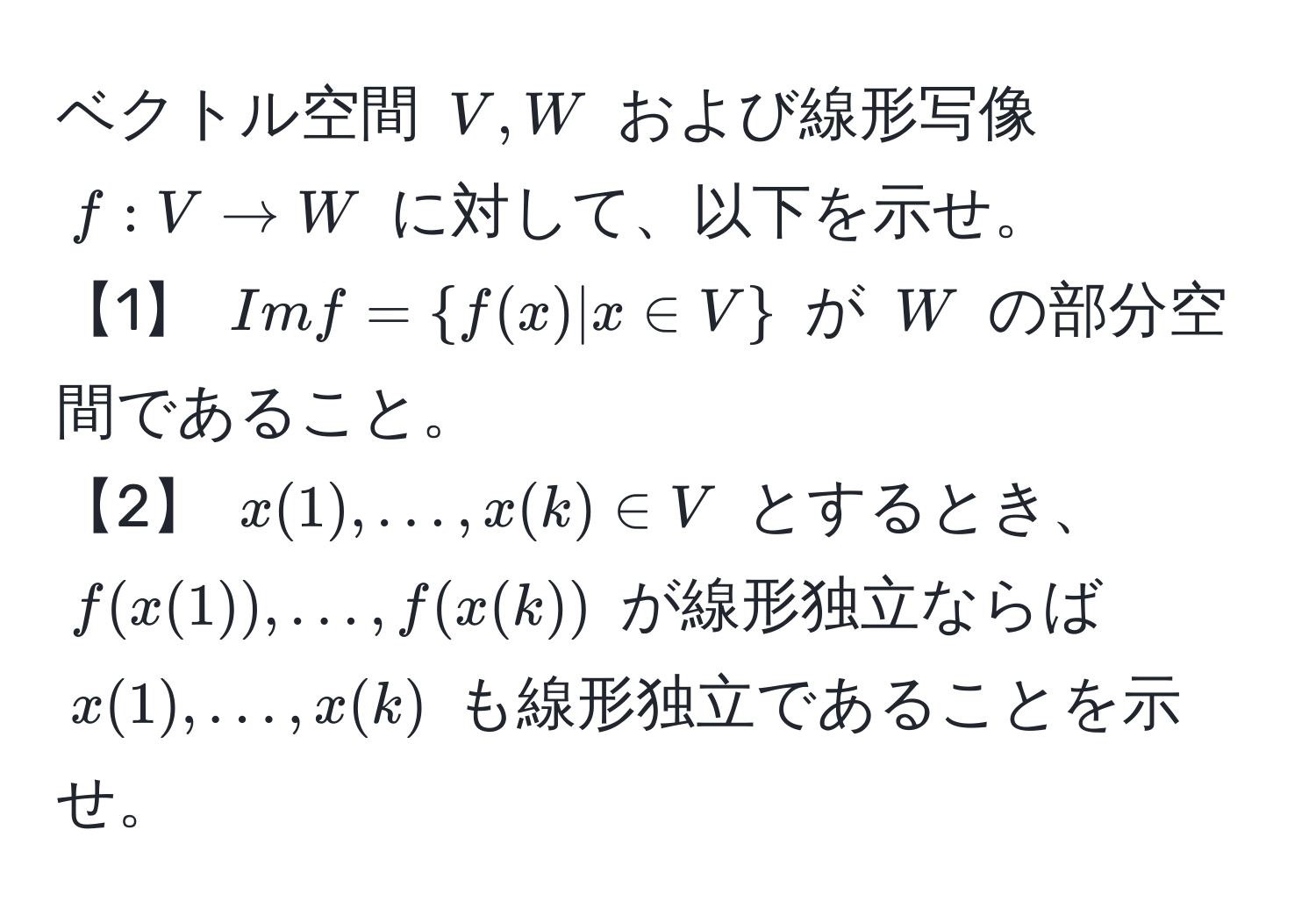 ベクトル空間 $V, W$ および線形写像 $f: V arrow W$ に対して、以下を示せ。  
【1】 $Im f =  f(x) | x ∈ V $ が $W$ の部分空間であること。  
【2】 $x(1), ..., x(k) ∈ V$ とするとき、$f(x(1)), ..., f(x(k))$ が線形独立ならば $x(1), ..., x(k)$ も線形独立であることを示せ。