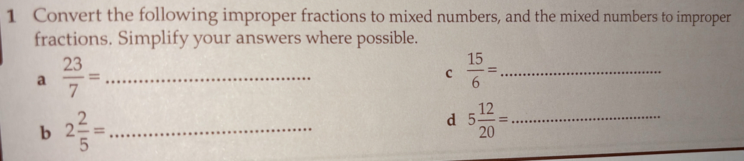 Convert the following improper fractions to mixed numbers, and the mixed numbers to improper 
fractions. Simplify your answers where possible. 
a  23/7 = _ 
c  15/6 = _ 
b 2 2/5 = _ 
d 5 12/20 = _