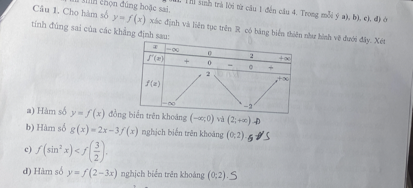 chọn đúng hoặc sai.
I. Thi sinh trả lời từ câu 1 đến câu 4. Trong mỗi ý a), b), c), d) ở
Câu 1. Cho hàm số y=f(x) xác định và liên tục trên R có bảng biển thiên như hình vẽ dưới đây. Xét
tính đúng sai của các khẳng định sau:
a) Hàm số y=f(x) đồnoảng (-∈fty ;0) và (2;+∈fty )
b) Hàm số g(x)=2x-3f(x) nghịch biến trên khoảng (0;2).
c) f(sin^2x)
d) Hàm số y=f(2-3x) nghịch biến trên khoảng (0;2)