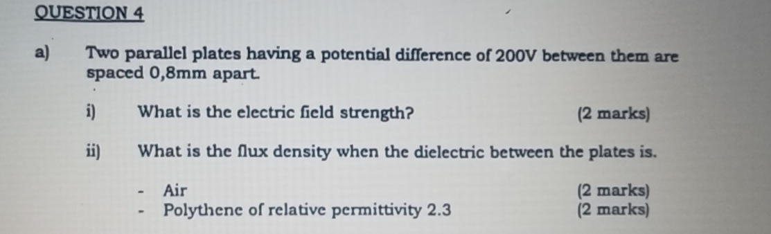 Two parallel plates having a potential difference of 200V between them are 
spaced 0,8mm apart. 
i) What is the electric field strength? (2 marks) 
ii) What is the flux density when the dielectric between the plates is. 
Air (2 marks) 
Polythene of relative permittivity 2.3 (2 marks)