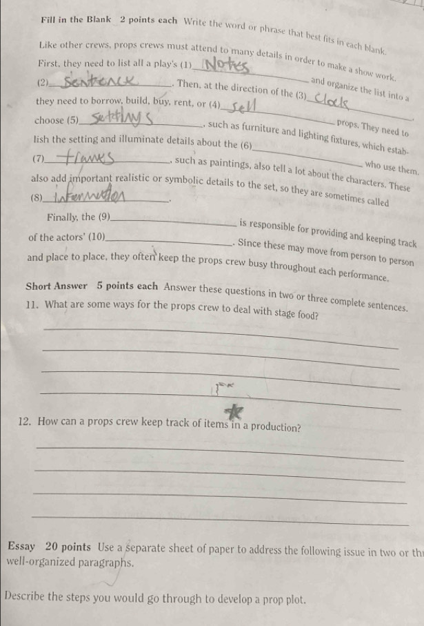 Fill in the Blank 2 points each Write the word or phrase that best fits in each blank 
Like other crews, props crews must attend to many details in order to make a show work 
First, they need to list all a play's (1) 
(2)_ 
. Then, at the direction of the (3) 
and organize the list into a 
they need to borrow, build, buy, rent, or (4)_ 
choose (5)_ 
_ 
. 
props. They need to 
, such as furniture and lighting fixtures, which estab- 
Iish the setting and illuminate details about the (6) 
(7)_ 
_ 
who use them. 
, such as paintings, also tell a lot about the characters. These 
also add important realistic or symbolic details to the set, so they are sometimes called 
(8)_ 
. 
Finally, the (9)_ 
is responsible for providing and keeping track 
of the actors' (10)_ 
Since these may move from person to person 
and place to place, they often keep the props crew busy throughout each performance. 
Short Answer 5 points each Answer these questions in two or three complete sentences. 
11. What are some ways for the props crew to deal with stage food? 
_ 
_ 
_ 
_ 
12. How can a props crew keep track of items in a production? 
_ 
_ 
_ 
_ 
Essay 20 points Use a separate sheet of paper to address the following issue in two or th 
well-organized paragraphs. 
Describe the steps you would go through to develop a prop plot.
