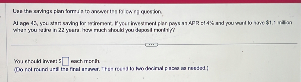 Use the savings plan formula to answer the following question. 
At age 43, you start saving for retirement. If your investment plan pays an APR of 4% and you want to have $1.1 million
when you retire in 22 years, how much should you deposit monthly? 
You should invest $□ each month. 
(Do not round until the final answer. Then round to two decimal places as needed.)