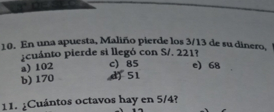 En una apuesta, Maliño pierde los 3/13 de su dinero,
pcuánto pierde si llegó con S/. 221?
a) 102
c 85 e) 68
b) 170 d) 51
11. ¿Cuántos octavos hay en 5/4?