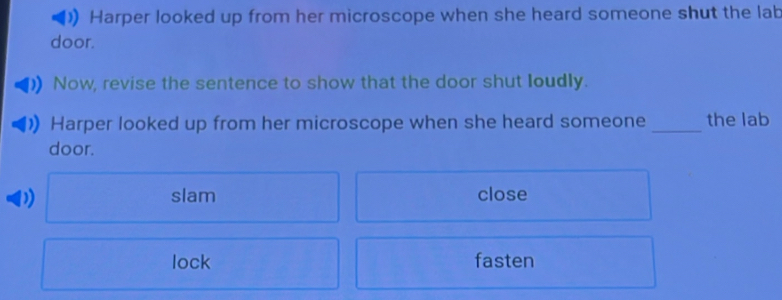 Harper looked up from her microscope when she heard someone shut the lab
door.
Now, revise the sentence to show that the door shut loudly.
Harper looked up from her microscope when she heard someone _the lab
door.
D slam close
lock fasten