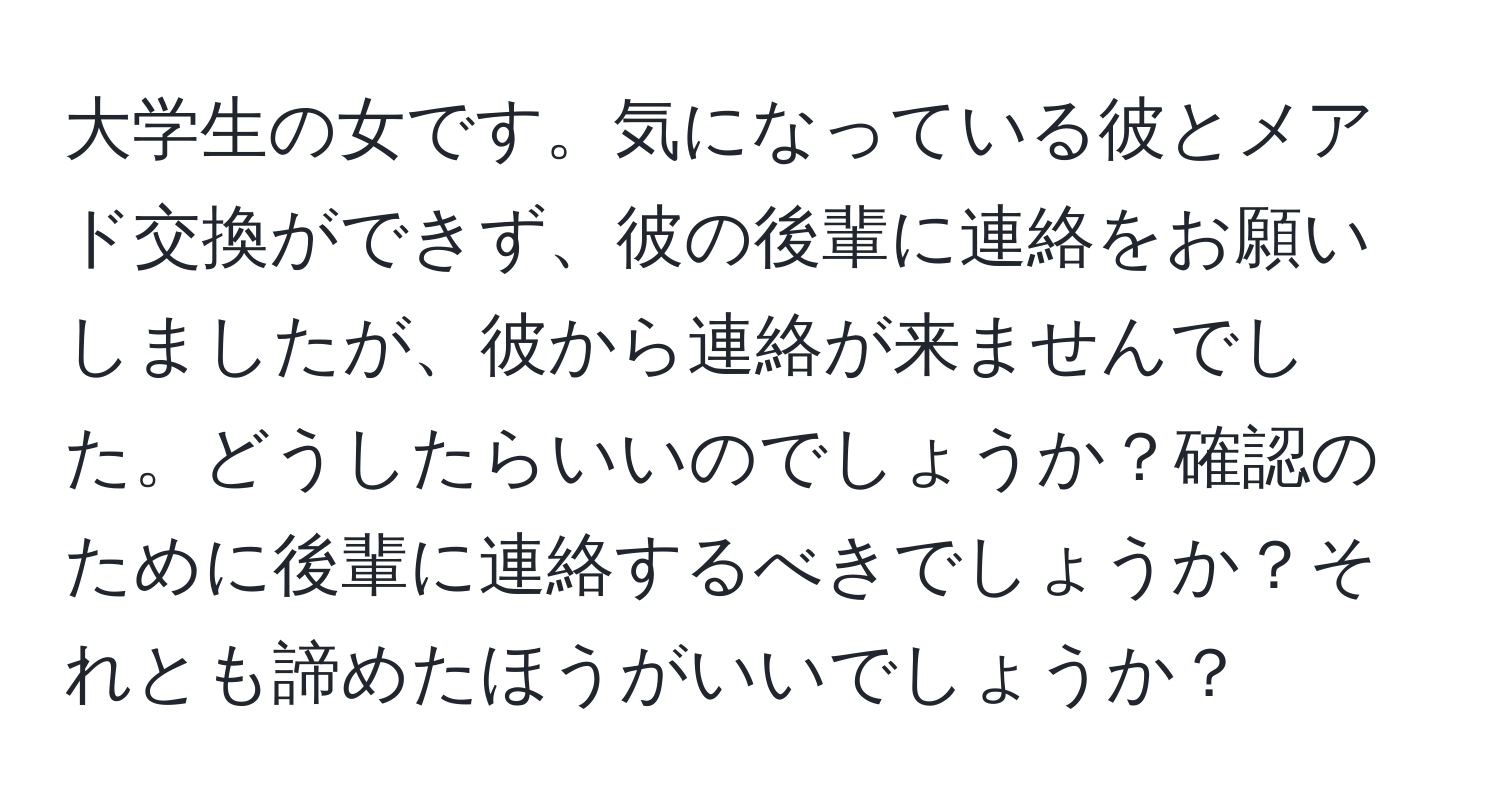 大学生の女です。気になっている彼とメアド交換ができず、彼の後輩に連絡をお願いしましたが、彼から連絡が来ませんでした。どうしたらいいのでしょうか？確認のために後輩に連絡するべきでしょうか？それとも諦めたほうがいいでしょうか？