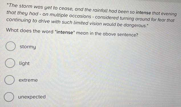 "The storm was yet to cease, and the rainfall had been so intense that evening
that they had - on multiple occasions - considered turning around for fear that
continuing to drive with such limited vision would be dangerous."
What does the word "intense" mean in the above sentence?
stormy
light
extreme
unexpected