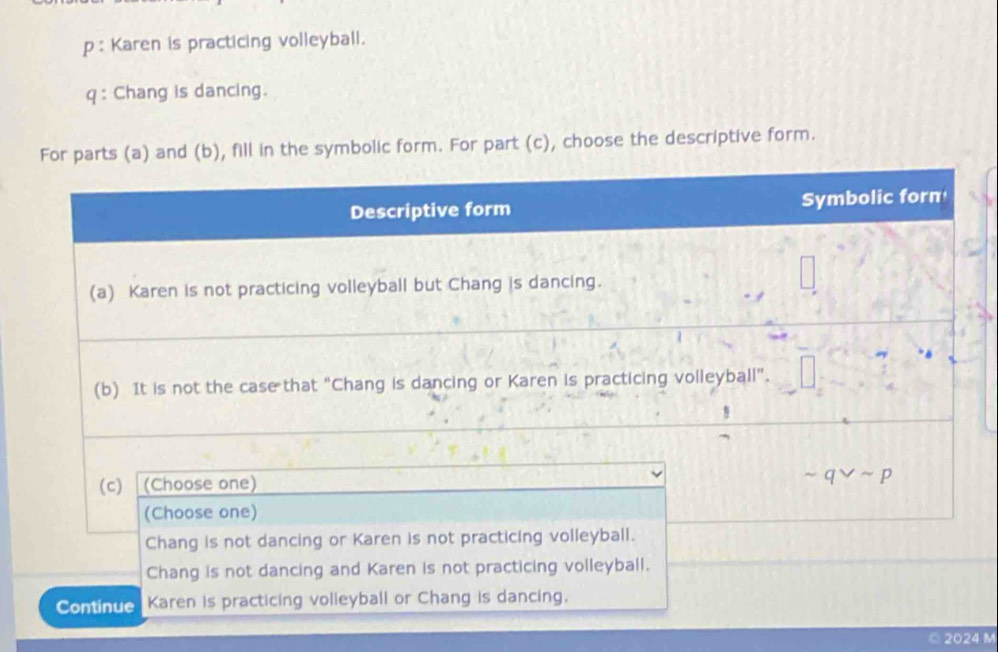 p: Karen is practicing volleyball.
q : Chang is dancing.
For parts (a) and (b), fill in the symbolic form. For part (c), choose the descriptive form.
Descriptive form Symbolic forn
(a) Karen is not practicing volleyball but Chang is dancing.
(b) It is not the case that "Chang is dancing or Karen is practicing volleyball".
(c) (Choose one)
sim qvee sim p
(Choose one)
Chang is not dancing or Karen is not practicing volleyball.
Chang is not dancing and Karen is not practicing volleyball.
Continue Karen is practicing volleyball or Chang is dancing.
2024 M