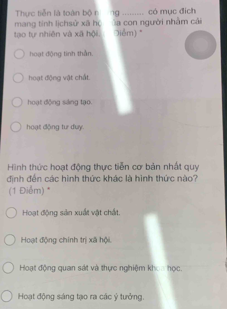 Thực tiễn là toàn bộ nng ......... có mục đích
mang tính lịchsử xã hộ ủa con người nhằm cải
tạo tự nhiên và xã hội. Điểm) *
hoạt động tinh thần.
hoạt động vật chất.
hoạt động sáng tạo.
hoạt động tư duy.
Hình thức hoạt động thực tiễn cơ bản nhất quy
định đến các hình thức khác là hình thức nào?
(1 Điểm) *
Hoạt động sản xuất vật chất.
Hoạt động chính trị xã hội.
Hoạt động quan sát và thực nghiệm khoa học.
Hoạt động sáng tạo ra các ý tưởng.