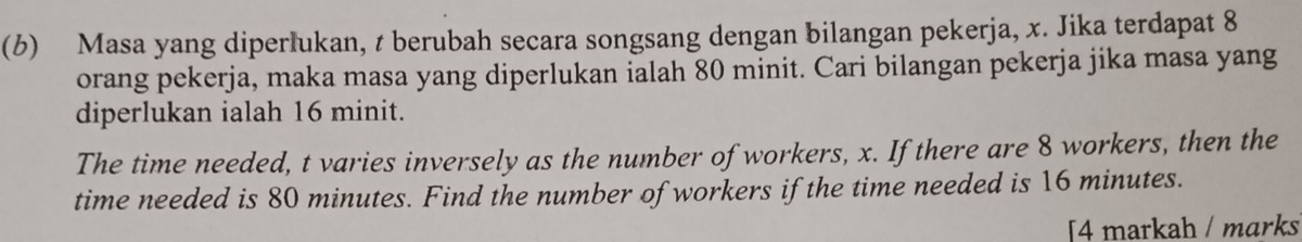 (6) Masa yang diperlukan, t berubah secara songsang dengan bilangan pekerja, x. Jika terdapat 8
orang pekerja, maka masa yang diperlukan ialah 80 minit. Cari bilangan pekerja jika masa yang 
diperlukan ialah 16 minit. 
The time needed, t varies inversely as the number of workers, x. If there are 8 workers, then the 
time needed is 80 minutes. Find the number of workers if the time needed is 16 minutes. 
[4 markah / marks