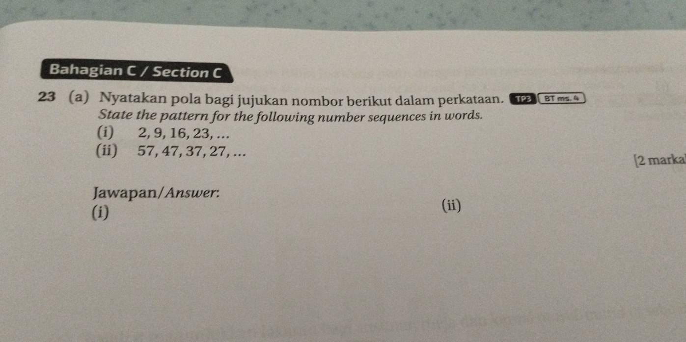 Bahagian C / Section C 
23 (a) Nyatakan pola bagi jujukan nombor berikut dalam perkataan. TP3 BT ms. 4 
State the pattern for the following number sequences in words. 
(i) 2, 9, 16, 23, ... 
(ii) 57, 47, 37, 27, ... 
[2 marka 
Jawapan/Answer: 
(i) 
(ii)