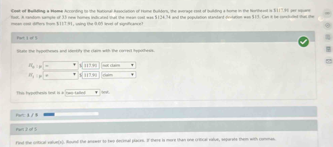 Cost of Building a Home According to the National Association of Home Builders, the average cost of building a home in the Northeast is $117.91 per square
foot. A random sample of 33 new homes indicated that the mean cost was $124,74 and the population standard deviation was $1S. Can it be concluded that the 
mean cost differs from $117.91, using the 0.05 level of significance? 
Part 1 of 5 
State the hypotheses and identify the claim with the correct hypothesis.
H_0 : ju = $ 117.91 not claim v
H_1:mu 4 S 117.91 claim 
This hypothesis test is a two-tailed test. 
Part: 1 / 5 
Part 2 of 5 
Find the critical value(s). Round the answer to two decimal places. If there is more than one critical value, separate them with commas.