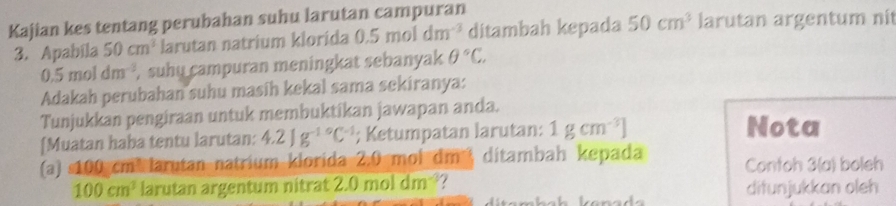 Kajian kes tentang perubahan suhu larutan campuran larutan argentum nit 
3. Apabila 50cm^2 larutan natrium klorida 0.5moldm^(-3) ditambah kepada 50cm^3
0.5moldm^(-3) , suhu campuran meningkat sebanyak θ°C. 
Adakah perubahan suhu masih kekal sama sekiranya: 
Tunjukkan pengiraan untuk membuktikan jawapan anda. 
[Muatan haba tentu larutan: 4.21g^(-10)C^(-1); Ketumpatan larutan: 1gcm^(-3)] Nota 
(a) s100 cm³ larutan natrium klorida 2.0 mol dm! ditambah kepada Contoh 3(a) boleh
100cm^3 larutan argentum nitrat 2.0moldm^(-3)
difunjukkan oleh