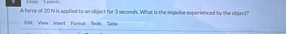 Essay 5 points 
A force of 20 N is applied to an object for 3 seconds. What is the impulse experienced by the object? 
Edit View Insert Format Tools Table