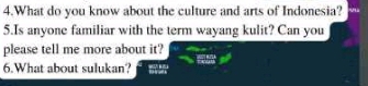 What do you know about the culture and arts of Indonesia? 
5.Is anyone familiar with the term wayang kulit? Can you 
please tell me more about it? 
6.What about sulukan?