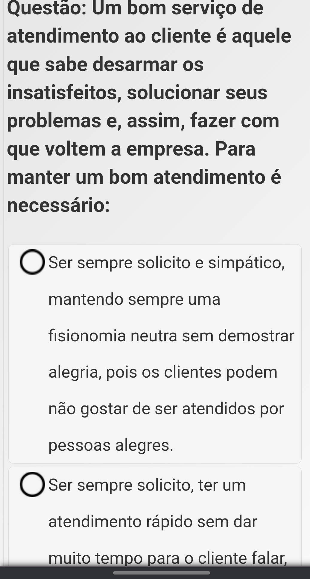 Um bom serviço de
atendimento ao cliente é aquele
que sabe desarmar os
insatisfeitos, solucionar seus
problemas e, assim, fazer com
que voltem a empresa. Para
manter um bom atendimento é
necessário:
Ser sempre solicito e simpático,
mantendo sempre uma
fisionomia neutra sem demostrar
alegria, pois os clientes podem
não gostar de ser atendidos por
pessoas alegres.
Ser sempre solicito, ter um
atendimento rápido sem dar
muito tempo para o cliente falar,