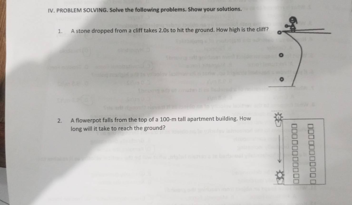 PROBLEM SOLVING. Solve the following problems. Show your solutions. 
1. A stone dropped from a cliff takes 2.0s to hit the ground. How high is the cliff? 。 
2. A flowerpot falls from the top of a 100-m tall apartment building. How 
long will it take to reach the ground?