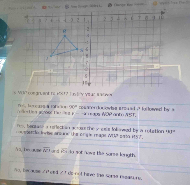 Change Your Passw... ⑨ Watch Free The Cr
Is NOP congruent to RST? Justify your answer.
Yes, because a rotation 90° counterclockwise around P followed by a
reflection across the line y=-x maps NOP onto RST.
Yes, because a reflection across the y-axis followed by a rotation 90°
counterclockwise around the origin maps NOP onto RST.
No, because overline NO and overline RS do not have the same length.
No, because ∠ P and ∠ T do not have the same measure.