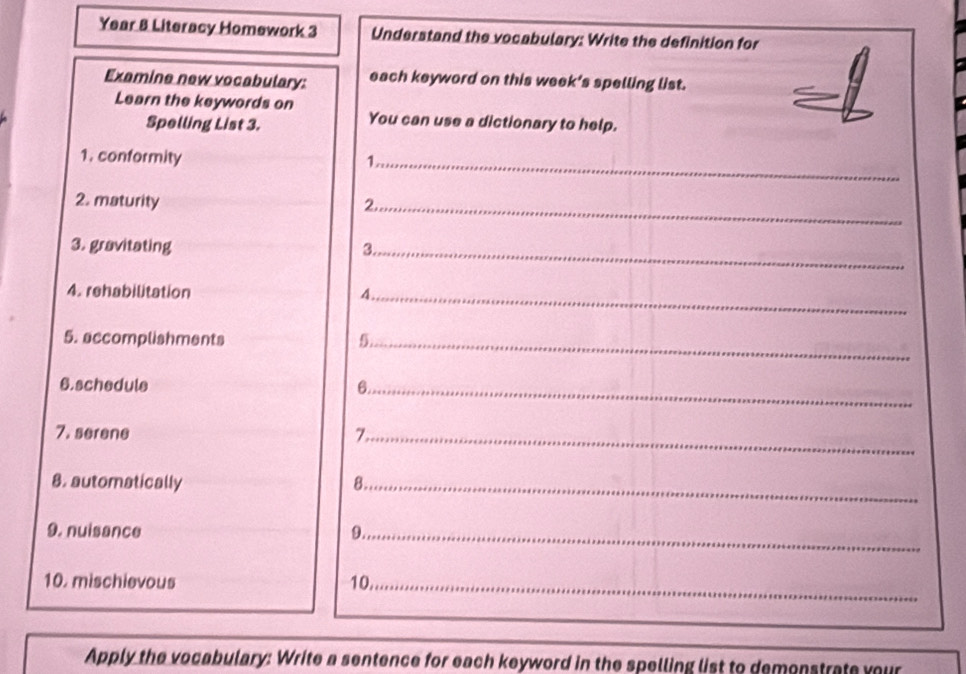 Year & Literacy Homework 3 Understand the vocabulary: Write the definition for 
Examine new vocabulary: each keyword on this week’s spelling list. 
Learn the keywords on 
Spelling List 3. 
You can use a dictionary to help. 
1. conformity 1 
_ 
2. maturity 2._ 
3. gravitating 3._ 
4. rehabilitation 4._ 
5. accomplishments 5._ 
6.schedule 6_ 
7. serene 7._ 
8. automatically 8._ 
9. nuisance 9._ 
10. mischievous 10._ 
Apply the vocabulary: Write a sentence for each keyword in the spelling list to demenstrate your